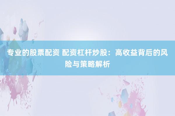 专业的股票配资 配资杠杆炒股：高收益背后的风险与策略解析