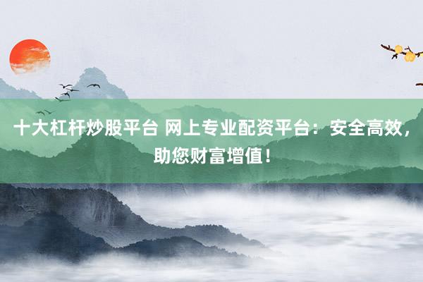 十大杠杆炒股平台 网上专业配资平台：安全高效，助您财富增值！