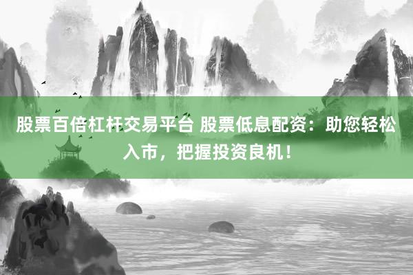 股票百倍杠杆交易平台 股票低息配资：助您轻松入市，把握投资良机！