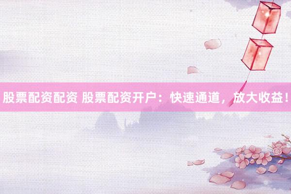 股票配资配资 股票配资开户：快速通道，放大收益！