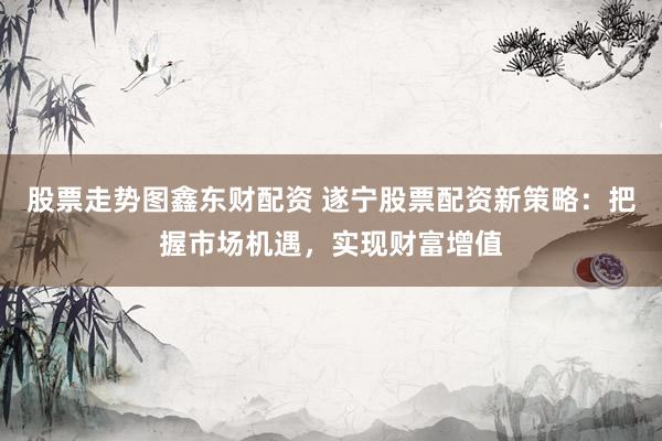 股票走势图鑫东财配资 遂宁股票配资新策略：把握市场机遇，实现财富增值