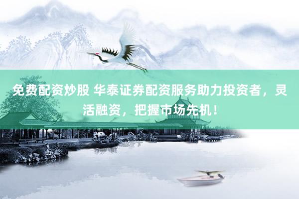免费配资炒股 华泰证券配资服务助力投资者，灵活融资，把握市场先机！