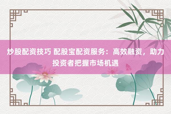 炒股配资技巧 配股宝配资服务：高效融资，助力投资者把握市场机遇