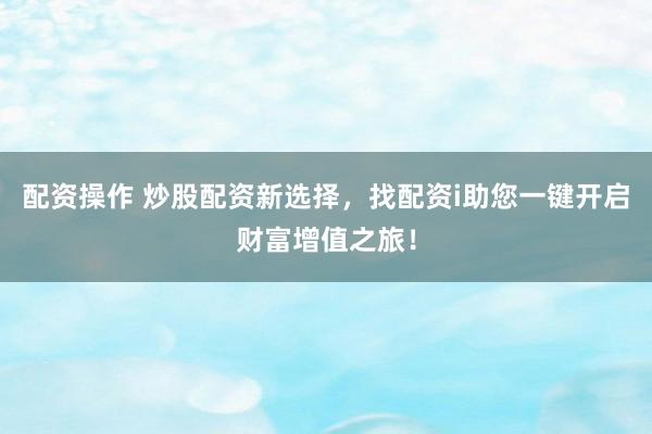 配资操作 炒股配资新选择，找配资i助您一键开启财富增值之旅！