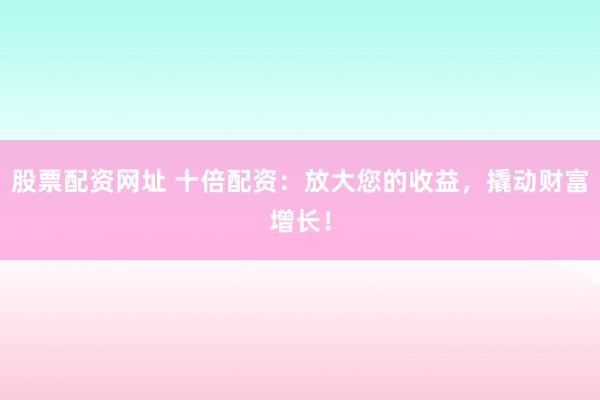 股票配资网址 十倍配资：放大您的收益，撬动财富增长！