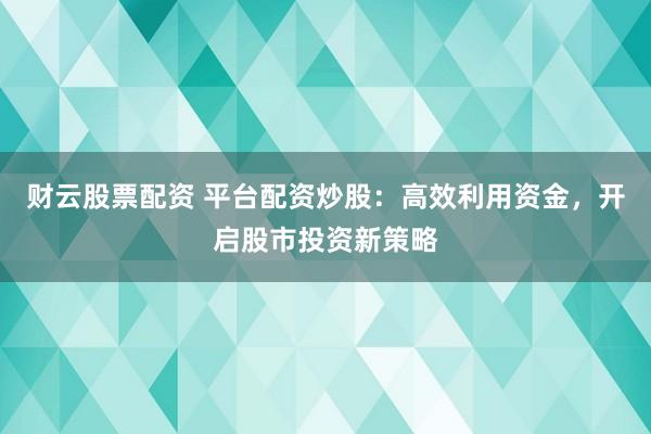 财云股票配资 平台配资炒股：高效利用资金，开启股市投资新策略