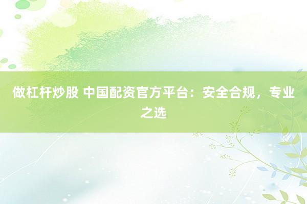 做杠杆炒股 中国配资官方平台：安全合规，专业之选