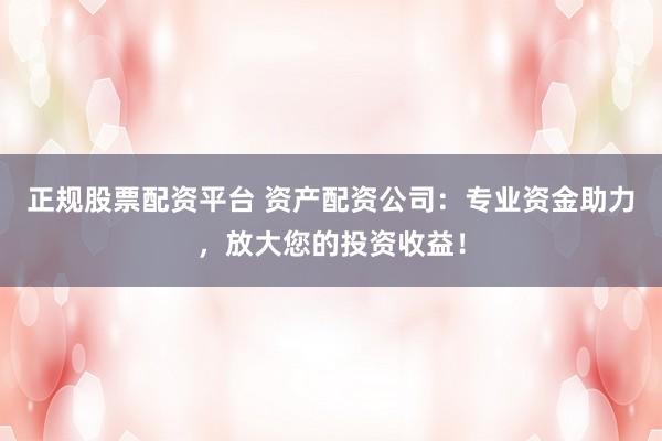正规股票配资平台 资产配资公司：专业资金助力，放大您的投资收益！