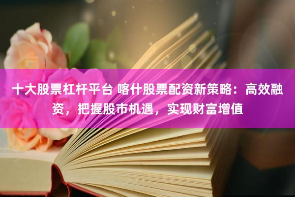 十大股票杠杆平台 喀什股票配资新策略：高效融资，把握股市机遇，实现财富增值