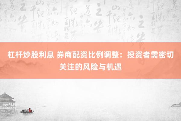 杠杆炒股利息 券商配资比例调整：投资者需密切关注的风险与机遇