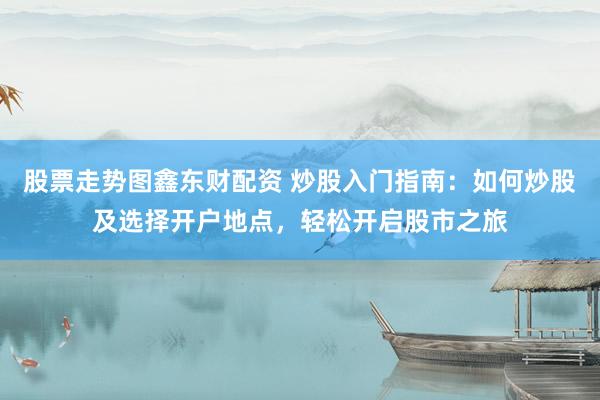 股票走势图鑫东财配资 炒股入门指南：如何炒股及选择开户地点，轻松开启股市之旅
