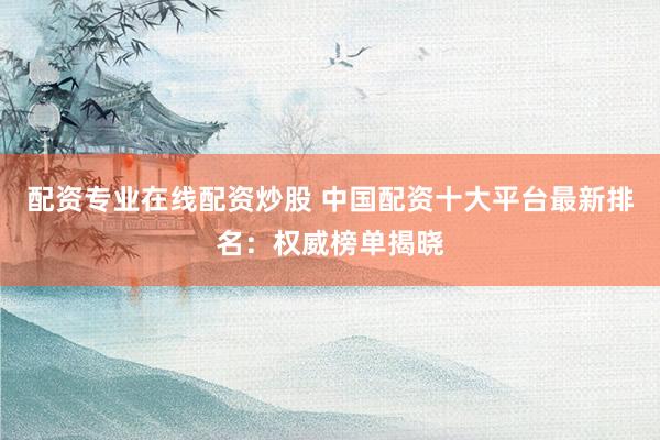 配资专业在线配资炒股 中国配资十大平台最新排名：权威榜单揭晓