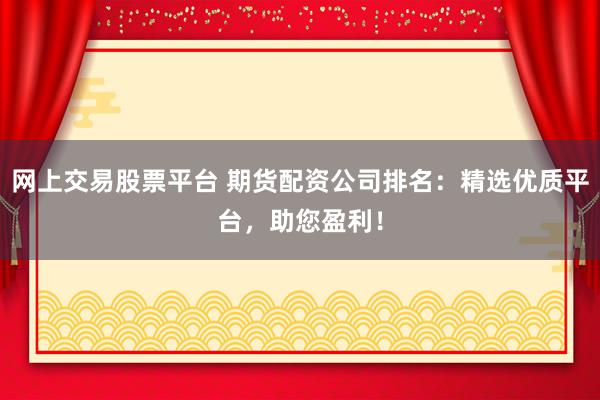 网上交易股票平台 期货配资公司排名：精选优质平台，助您盈利！