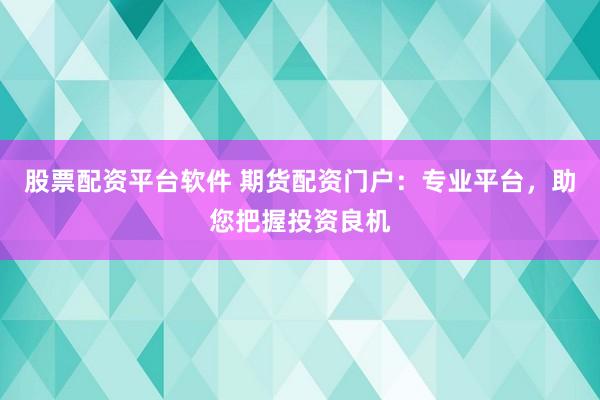 股票配资平台软件 期货配资门户：专业平台，助您把握投资良机