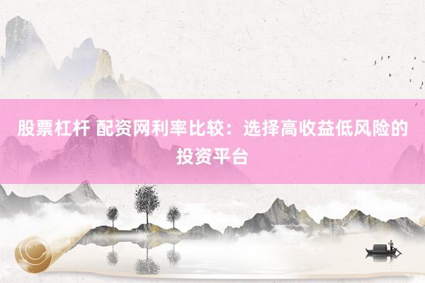 股票杠杆 配资网利率比较：选择高收益低风险的投资平台