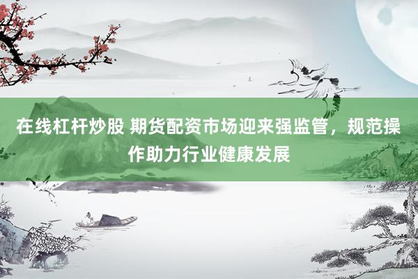 在线杠杆炒股 期货配资市场迎来强监管，规范操作助力行业健康发展