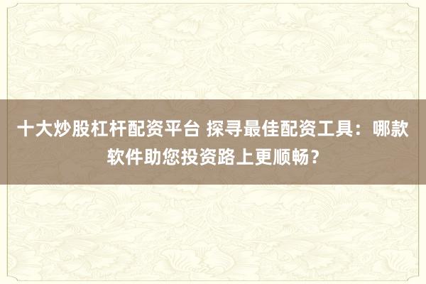 十大炒股杠杆配资平台 探寻最佳配资工具：哪款软件助您投资路上更顺畅？