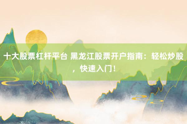 十大股票杠杆平台 黑龙江股票开户指南：轻松炒股，快速入门！