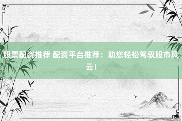 股票配资推荐 配资平台推荐：助您轻松驾驭股市风云！