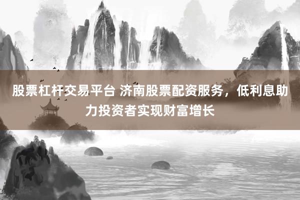 股票杠杆交易平台 济南股票配资服务，低利息助力投资者实现财富增长