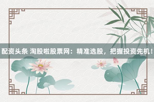配资头条 淘股啦股票网：精准选股，把握投资先机！