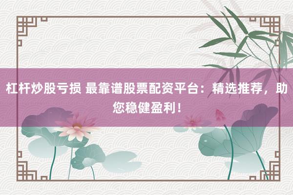杠杆炒股亏损 最靠谱股票配资平台：精选推荐，助您稳健盈利！