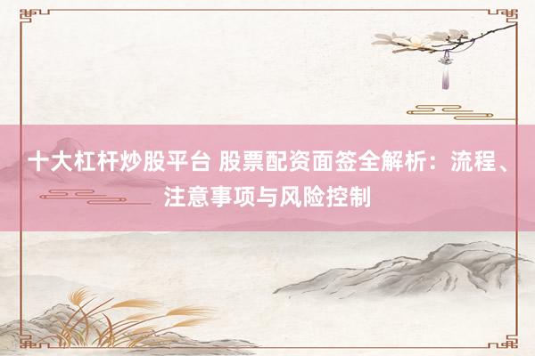 十大杠杆炒股平台 股票配资面签全解析：流程、注意事项与风险控制
