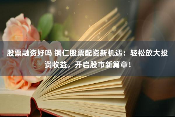 股票融资好吗 铜仁股票配资新机遇：轻松放大投资收益，开启股市新篇章！