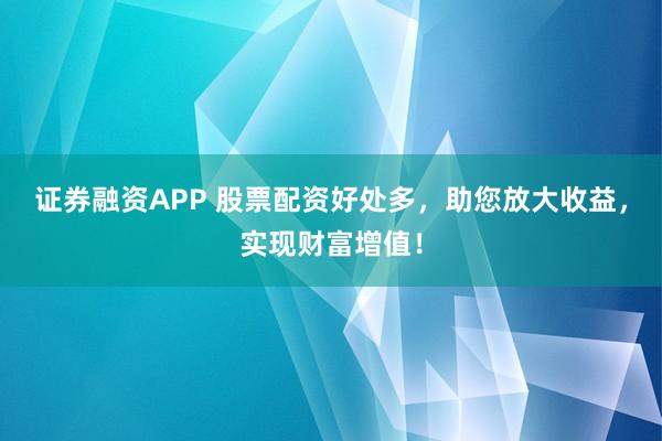 证券融资APP 股票配资好处多，助您放大收益，实现财富增值！