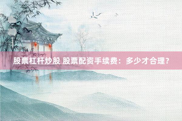 股票杠杆炒股 股票配资手续费：多少才合理？