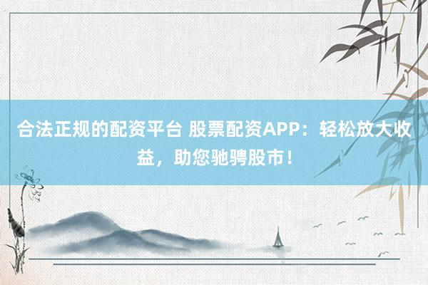 合法正规的配资平台 股票配资APP：轻松放大收益，助您驰骋股市！