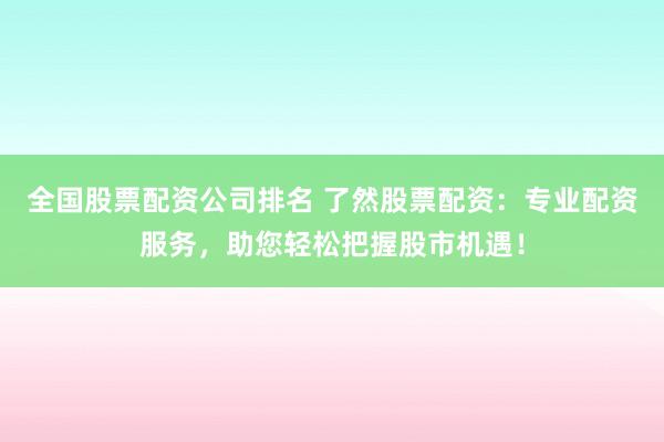 全国股票配资公司排名 了然股票配资：专业配资服务，助您轻松把握股市机遇！