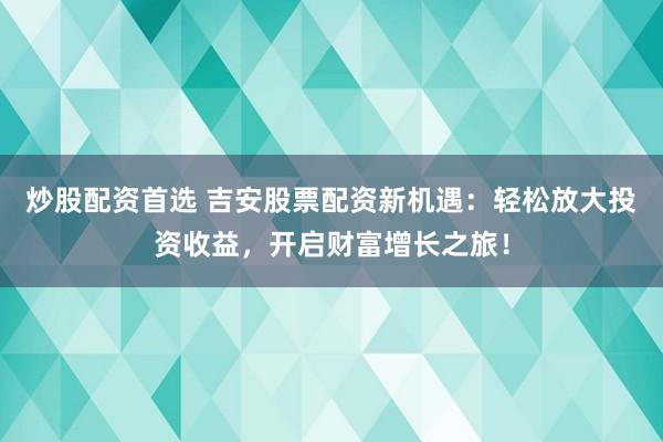 炒股配资首选 吉安股票配资新机遇：轻松放大投资收益，开启财富增长之旅！