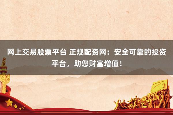 网上交易股票平台 正规配资网:安全可靠的投资平台,助您财富增值!