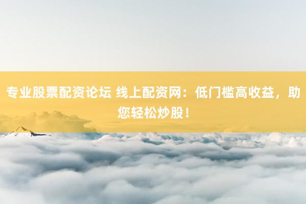 专业股票配资论坛 线上配资网：低门槛高收益，助您轻松炒股！