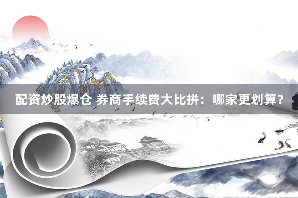 配资炒股爆仓 券商手续费大比拼:哪家更划算?