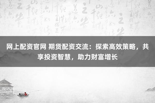 网上配资官网 期货配资交流:探索高效策略,共享投资智慧,助力财富增长