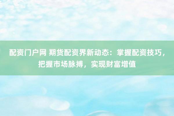 配资门户网 期货配资界新动态:掌握配资技巧,把握市场脉搏,实现财富增值