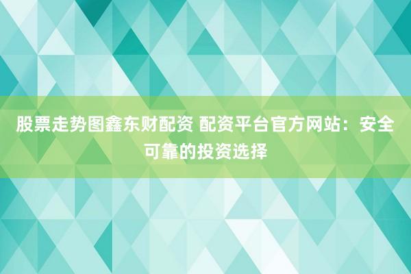 股票走势图鑫东财配资 配资平台官方网站：安全可靠的投资选择