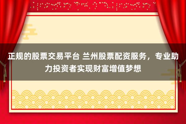 正规的股票交易平台 兰州股票配资服务,专业助力投资者实现财富增值梦想