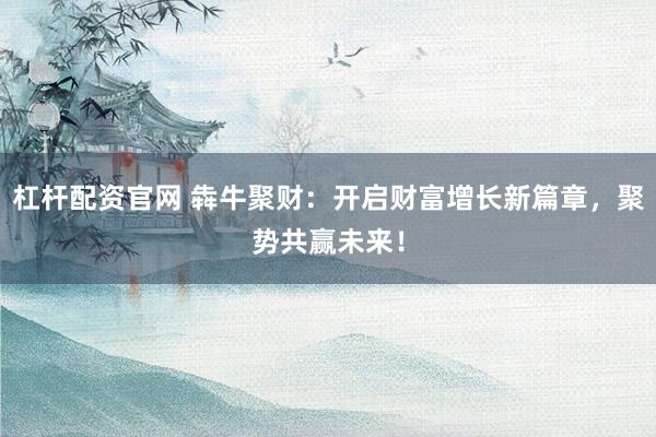 杠杆配资官网 犇牛聚财:开启财富增长新篇章,聚势共赢未来!