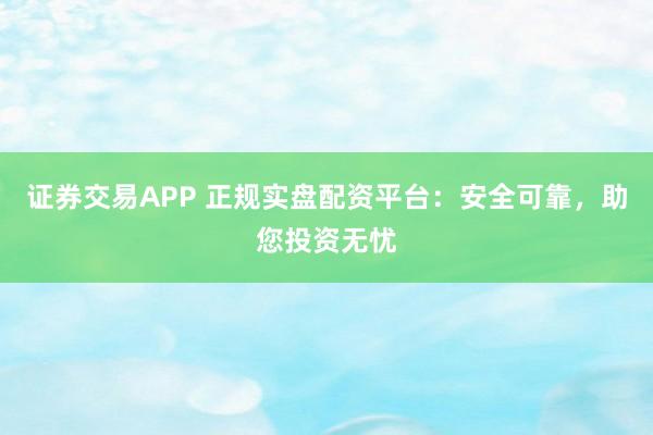 证券交易APP 正规实盘配资平台:安全可靠,助您投资无忧