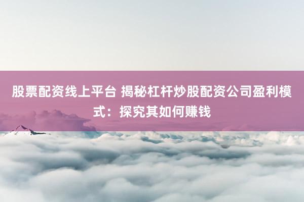 股票配资线上平台 揭秘杠杆炒股配资公司盈利模式：探究其如何赚钱