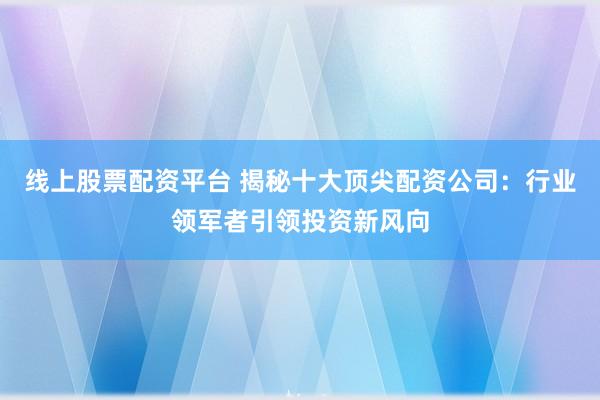 线上股票配资平台 揭秘十大顶尖配资公司:行业领军者引领投资新风向