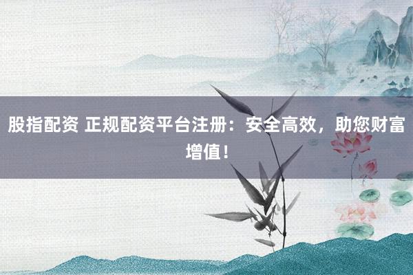 股指配资 正规配资平台注册：安全高效，助您财富增值！