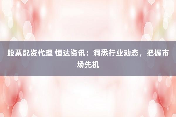 股票配资代理 恒达资讯：洞悉行业动态，把握市场先机