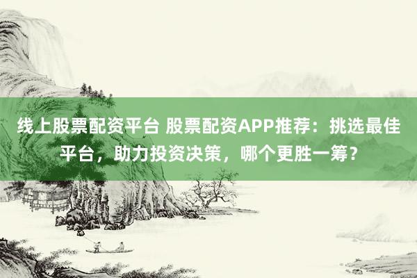 线上股票配资平台 股票配资APP推荐:挑选最佳平台,助力投资决策,哪个更胜一筹?