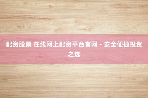 配资股票 在线网上配资平台官网 - 安全便捷投资之选