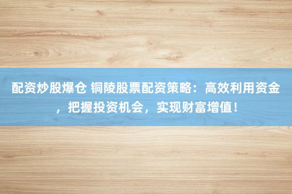 配资炒股爆仓 铜陵股票配资策略：高效利用资金，把握投资机会，实现财富增值！