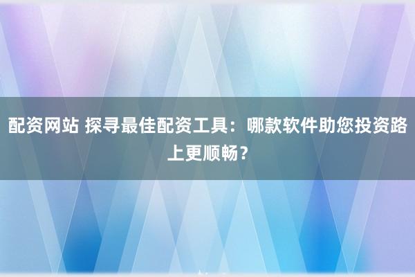 配资网站 探寻最佳配资工具：哪款软件助您投资路上更顺畅？